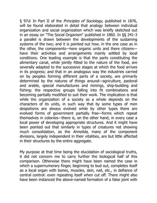 § 97d. In Part II of the Principles of Sociology, published in 1876,
will be found elaborated in detail that analogy between individual
organization and social organization which was briefly sketched out
in an essay on "The Social Organism" published in 1860. In §§ 241-3
a parallel is drawn between the developments of the sustaining
systems of the two; and it is pointed out how, in the one case as in
the other, the components—here organic units and there citizens—
have their activities and arrangements mainly settled by local
conditions. One leading example is that the parts constituting the
alimentary canal, while jointly fitted to the nature of the food, are
severally adapted to the successive stages at which the food arrives
in its progress; and that in an analogous way the industries carried
on by peoples forming different parts of a society, are primarily
determined by the natures of things around—agriculture, pastoral
and arable, special manufactures and minings, ship-building and
fishing: the respective groups falling into fit combinations and
becoming partially modified to suit their work. The implication is that
while the organization of a society as a whole depends on the
characters of its units, in such way that by some types of men
despotisms are always evolved while by other types there are
evolved forms of government partially free—forms which repeat
themselves in colonies—there is, on the other hand, in every case a
local power of developing appropriate structures. And it might have
been pointed out that similarly in types of creatures not showing
much consolidation, as the Annelida, many of the component
divisions, largely independent in their vitalities, are but little affected
in their structures by the entire aggregate.
My purpose at that time being the elucidation of sociological truths,
it did not concern me to carry further the biological half of this
comparison. Otherwise there might have been named the case in
which a supernumerary finger, beginning to bud out, completes itself
as a local organ with bones, muscles, skin, nail, etc., in defiance of
central control: even repeating itself when cut off. There might also
have been instanced the above-named formation of a false joint with
 