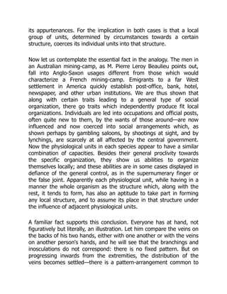 its appurtenances. For the implication in both cases is that a local
group of units, determined by circumstances towards a certain
structure, coerces its individual units into that structure.
Now let us contemplate the essential fact in the analogy. The men in
an Australian mining-camp, as M. Pierre Leroy Beaulieu points out,
fall into Anglo-Saxon usages different from those which would
characterize a French mining-camp. Emigrants to a far West
settlement in America quickly establish post-office, bank, hotel,
newspaper, and other urban institutions. We are thus shown that
along with certain traits leading to a general type of social
organization, there go traits which independently produce fit local
organizations. Individuals are led into occupations and official posts,
often quite new to them, by the wants of those around—are now
influenced and now coerced into social arrangements which, as
shown perhaps by gambling saloons, by shootings at sight, and by
lynchings, are scarcely at all affected by the central government.
Now the physiological units in each species appear to have a similar
combination of capacities. Besides their general proclivity towards
the specific organization, they show us abilities to organize
themselves locally; and these abilities are in some cases displayed in
defiance of the general control, as in the supernumerary finger or
the false joint. Apparently each physiological unit, while having in a
manner the whole organism as the structure which, along with the
rest, it tends to form, has also an aptitude to take part in forming
any local structure, and to assume its place in that structure under
the influence of adjacent physiological units.
A familiar fact supports this conclusion. Everyone has at hand, not
figuratively but literally, an illustration. Let him compare the veins on
the backs of his two hands, either with one another or with the veins
on another person's hands, and he will see that the branchings and
inosculations do not correspond: there is no fixed pattern. But on
progressing inwards from the extremities, the distribution of the
veins becomes settled—there is a pattern-arrangement common to
 