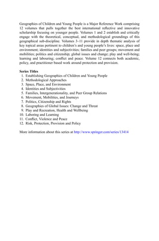 Geographies of Children and Young People is a Major Reference Work comprising
12 volumes that pulls together the best international reﬂective and innovative
scholarship focusing on younger people. Volumes 1 and 2 establish and critically
engage with the theoretical, conceptual, and methodological groundings of this
geographical sub-discipline. Volumes 3–11 provide in depth thematic analysis of
key topical areas pertinent to children’s and young people’s lives: space, place and
environment; identities and subjectivities; families and peer groups; movement and
mobilities; politics and citizenship; global issues and change; play and well-being;
learning and labouring; conﬂict and peace. Volume 12 connects both academic,
policy, and practitioner based work around protection and provision.
Series Titles
1. Establishing Geographies of Children and Young People
2. Methodological Approaches
3. Space, Place, and Environment
4. Identities and Subjectivities
5. Families, Intergenerationality, and Peer Group Relations
6. Movement, Mobilities, and Journeys
7. Politics, Citizenship and Rights
8. Geographies of Global Issues: Change and Threat
9. Play and Recreation, Health and Wellbeing
10. Laboring and Learning
11. Conﬂict, Violence and Peace
12. Risk, Protection, Provision and Policy
More information about this series at http://www.springer.com/series/13414
 
