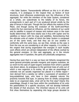 —the Solar System. Transcendently different as this is in all other
respects, it is analogous in the respect that, as factors of local
structures, local influences predominate over the influences of the
aggregate. For while the members of the Solar System, considered
as a whole, are subordinate to the totality of its forces, the
arrangements in each part of it are produced almost wholly by the
play of forces in that part. Though the Sun affects the motions of the
Moon, and though during the evolution of the Earth-and-Moon
system the Sun exercised an influence, yet the relations of our world
and its satellite in respect of masses and motions were in the main
locally determined. Still more clearly was it thus with Jupiter and his
satellites or Saturn with his rings and satellites. Remembering that
the ultimate units of matter of which the Solar System is composed
are of the same kinds, and that they act on one another in
conformity with the same laws, we see that, remote as the case is
from the one we are considering in all other respects, it is similar in
the respect that during organization the energies in each locality
work effects which are almost independent of the effects worked by
the general energies. In this vast aggregate, as in the minute
aggregates now in question, the parts are practically autogenous.
Having thus seen that in a way we have not hitherto recognized the
same general principles pervade inorganic and organic evolution, let
us revert to the case of super-organic evolution from which a parallel
was drawn above. As analogous to the germinal mass of units out of
which a new organism is to evolve, let us take an assemblage of
colonists not yet socially organized but placed in a fertile region—
men derived from a society (or rather a succession of societies) of
long-established type, who have in their adapted natures the
proclivity towards that type. In passing from its wholly unorganized
state to an organized state, what will be the first step? Clearly this
assemblage, though it may have within the constitutions of its units
the potentialities of a specific structure, will not develop forthwith
the details of that structure. The inherited natures of its units will
first show themselves by separating into large groups devoted to
 