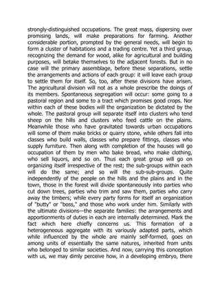 strongly-distinguished occupations. The great mass, dispersing over
promising lands, will make preparations for farming. Another
considerable portion, prompted by the general needs, will begin to
form a cluster of habitations and a trading centre. Yet a third group,
recognizing the demand for wood, alike for agricultural and building
purposes, will betake themselves to the adjacent forests. But in no
case will the primary assemblage, before these separations, settle
the arrangements and actions of each group: it will leave each group
to settle them for itself. So, too, after these divisions have arisen.
The agricultural division will not as a whole prescribe the doings of
its members. Spontaneous segregation will occur: some going to a
pastoral region and some to a tract which promises good crops. Nor
within each of these bodies will the organization be dictated by the
whole. The pastoral group will separate itself into clusters who tend
sheep on the hills and clusters who feed cattle on the plains.
Meanwhile those who have gravitated towards urban occupations
will some of them make bricks or quarry stone, while others fall into
classes who build walls, classes who prepare fittings, classes who
supply furniture. Then along with completion of the houses will go
occupation of them by men who bake bread, who make clothing,
who sell liquors, and so on. Thus each great group will go on
organizing itself irrespective of the rest; the sub-groups within each
will do the same; and so will the sub-sub-groups. Quite
independently of the people on the hills and the plains and in the
town, those in the forest will divide spontaneously into parties who
cut down trees, parties who trim and saw them, parties who carry
away the timbers; while every party forms for itself an organization
of "butty" or "boss," and those who work under him. Similarly with
the ultimate divisions—the separate families: the arrangements and
apportionments of duties in each are internally determined. Mark the
fact which here chiefly concerns us. This formation of a
heterogeneous aggregate with its variously adapted parts, which
while influenced by the whole are mainly self-formed, goes on
among units of essentially the same natures, inherited from units
who belonged to similar societies. And now, carrying this conception
with us, we may dimly perceive how, in a developing embryo, there
 