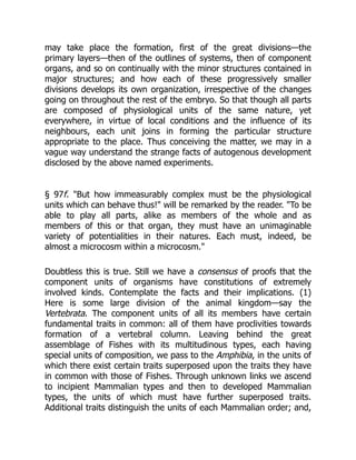may take place the formation, first of the great divisions—the
primary layers—then of the outlines of systems, then of component
organs, and so on continually with the minor structures contained in
major structures; and how each of these progressively smaller
divisions develops its own organization, irrespective of the changes
going on throughout the rest of the embryo. So that though all parts
are composed of physiological units of the same nature, yet
everywhere, in virtue of local conditions and the influence of its
neighbours, each unit joins in forming the particular structure
appropriate to the place. Thus conceiving the matter, we may in a
vague way understand the strange facts of autogenous development
disclosed by the above named experiments.
§ 97f. "But how immeasurably complex must be the physiological
units which can behave thus!" will be remarked by the reader. "To be
able to play all parts, alike as members of the whole and as
members of this or that organ, they must have an unimaginable
variety of potentialities in their natures. Each must, indeed, be
almost a microcosm within a microcosm."
Doubtless this is true. Still we have a consensus of proofs that the
component units of organisms have constitutions of extremely
involved kinds. Contemplate the facts and their implications. (1)
Here is some large division of the animal kingdom—say the
Vertebrata. The component units of all its members have certain
fundamental traits in common: all of them have proclivities towards
formation of a vertebral column. Leaving behind the great
assemblage of Fishes with its multitudinous types, each having
special units of composition, we pass to the Amphibia, in the units of
which there exist certain traits superposed upon the traits they have
in common with those of Fishes. Through unknown links we ascend
to incipient Mammalian types and then to developed Mammalian
types, the units of which must have further superposed traits.
Additional traits distinguish the units of each Mammalian order; and,
 