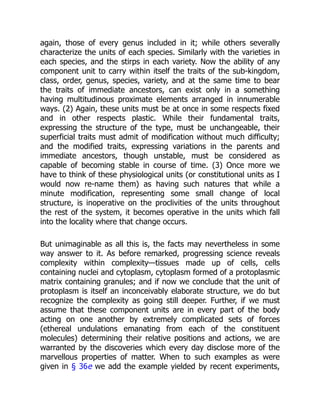 again, those of every genus included in it; while others severally
characterize the units of each species. Similarly with the varieties in
each species, and the stirps in each variety. Now the ability of any
component unit to carry within itself the traits of the sub-kingdom,
class, order, genus, species, variety, and at the same time to bear
the traits of immediate ancestors, can exist only in a something
having multitudinous proximate elements arranged in innumerable
ways. (2) Again, these units must be at once in some respects fixed
and in other respects plastic. While their fundamental traits,
expressing the structure of the type, must be unchangeable, their
superficial traits must admit of modification without much difficulty;
and the modified traits, expressing variations in the parents and
immediate ancestors, though unstable, must be considered as
capable of becoming stable in course of time. (3) Once more we
have to think of these physiological units (or constitutional units as I
would now re-name them) as having such natures that while a
minute modification, representing some small change of local
structure, is inoperative on the proclivities of the units throughout
the rest of the system, it becomes operative in the units which fall
into the locality where that change occurs.
But unimaginable as all this is, the facts may nevertheless in some
way answer to it. As before remarked, progressing science reveals
complexity within complexity—tissues made up of cells, cells
containing nuclei and cytoplasm, cytoplasm formed of a protoplasmic
matrix containing granules; and if now we conclude that the unit of
protoplasm is itself an inconceivably elaborate structure, we do but
recognize the complexity as going still deeper. Further, if we must
assume that these component units are in every part of the body
acting on one another by extremely complicated sets of forces
(ethereal undulations emanating from each of the constituent
molecules) determining their relative positions and actions, we are
warranted by the discoveries which every day disclose more of the
marvellous properties of matter. When to such examples as were
given in § 36e we add the example yielded by recent experiments,
 