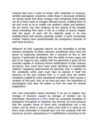 showing that even a piece of bread, after subjection to pressure,
exhibits diamagnetic properties unlike those it previously exhibited,
we cannot doubt that these complex units composing living bodies
are all of them seats of energies diffused around, enabling them to
act and re-act so as to modify one another's states and positions.
We are shown, too, that whatever be the natures of the complex
forces emanating from each, it will, as a matter of course, happen
that the power of each will be relatively great in its own
neighbourhood and become gradually smaller in parts increasingly
remote: making more comprehensible the autogenous character of
each local structure.
Whatever be their supposed natures we are compelled to ascribe
extreme complexity to these unknown somethings which have the
power of organizing themselves into a structure of this or that
species. If gemmules be alleged, then the ability of every organ and
part of an organ to vary, implies that the gemmules it gives off are
severally capable of receiving minute modifications of their ordinary
structures: they must have many parts admitting of innumerable
relations. Supposing determinants be assumed, then in addition to
the complexity which each must have to express in itself the
structure of the part evolved from it, it must have the further
complexity implied by every superposed modification which causes a
variation of that part. And, as we have just seen, the hypothesis of
physiological units does not relieve us from the need for kindred
suppositions.
One more assumption seems necessary if we are to imagine how
changes of structure caused by changes of function can be
transmitted. Reverting to § 54d, where an unceasing circulation of
protoplasm throughout an organism was inferred, we must conceive
that the complex forces of which each constitutional unit is the
centre, and by which it acts on other units while it is acted on by
them, tend continually to remould each unit into congruity with the
structures around: superposing on it modifications answering to the
 