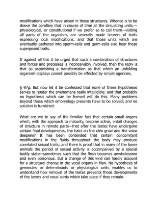 modifications which have arisen in those structures. Whence is to be
drawn the corollary that in course of time all the circulating units,—
physiological, or constitutional if we prefer so to call them—visiting
all parts of the organism, are severally made bearers of traits
expressing local modifications; and that those units which are
eventually gathered into sperm-cells and germ-cells also bear these
superposed traits.
If against all this it be urged that such a combination of structures
and forces and processes is inconceivably involved, then the reply is
that so astonishing a transformation as that which an unfolding
organism displays cannot possibly be effected by simple agencies.
§ 97g. But now let it be confessed that none of these hypotheses
serves to render the phenomena really intelligible; and that probably
no hypothesis which can be framed will do this. Many problems
beyond those which embryology presents have to be solved; and no
solution is furnished.
What are we to say of the familiar fact that certain small organs
which, with the approach to maturity, become active, entail changes
of structure in remote parts—that after the testes have undergone
certain final developments, the hairs on the chin grow and the voice
deepens? It has been contended that certain concomitant
modifications in the fluids throughout the body may produce
correlated sexual traits; and there is proof that in many of the lower
animals the period of sexual activity is accompanied by a special
bodily state—sometimes such that the flesh becomes unwholesome
and even poisonous. But a change of this kind can hardly account
for a structural change in the vocal organs in Man. No hypothesis of
gemmules or determinants or physiological units enables us to
understand how removal of the testes prevents those developments
of the larynx and vocal cords which take place if they remain.
 