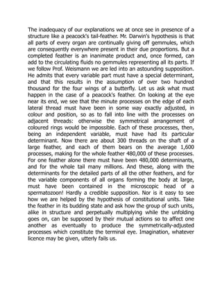 The inadequacy of our explanations we at once see in presence of a
structure like a peacock's tail-feather. Mr. Darwin's hypothesis is that
all parts of every organ are continually giving off gemmules, which
are consequently everywhere present in their due proportions. But a
completed feather is an inanimate product and, once formed, can
add to the circulating fluids no gemmules representing all its parts. If
we follow Prof. Weismann we are led into an astounding supposition.
He admits that every variable part must have a special determinant,
and that this results in the assumption of over two hundred
thousand for the four wings of a butterfly. Let us ask what must
happen in the case of a peacock's feather. On looking at the eye
near its end, we see that the minute processes on the edge of each
lateral thread must have been in some way exactly adjusted, in
colour and position, so as to fall into line with the processes on
adjacent threads: otherwise the symmetrical arrangement of
coloured rings would be impossible. Each of these processes, then,
being an independent variable, must have had its particular
determinant. Now there are about 300 threads on the shaft of a
large feather, and each of them bears on the average 1,600
processes, making for the whole feather 480,000 of these processes.
For one feather alone there must have been 480,000 determinants,
and for the whole tail many millions. And these, along with the
determinants for the detailed parts of all the other feathers, and for
the variable components of all organs forming the body at large,
must have been contained in the microscopic head of a
spermatozoon! Hardly a credible supposition. Nor is it easy to see
how we are helped by the hypothesis of constitutional units. Take
the feather in its budding state and ask how the group of such units,
alike in structure and perpetually multiplying while the unfolding
goes on, can be supposed by their mutual actions so to affect one
another as eventually to produce the symmetrically-adjusted
processes which constitute the terminal eye. Imagination, whatever
licence may be given, utterly fails us.
 