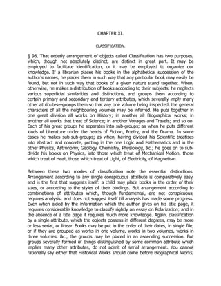 CHAPTER XI.
CLASSIFICATION.
§ 98. That orderly arrangement of objects called Classification has two purposes,
which, though not absolutely distinct, are distinct in great part. It may be
employed to facilitate identification, or it may be employed to organize our
knowledge. If a librarian places his books in the alphabetical succession of the
author's names, he places them in such way that any particular book may easily be
found, but not in such way that books of a given nature stand together. When,
otherwise, he makes a distribution of books according to their subjects, he neglects
various superficial similarities and distinctions, and groups them according to
certain primary and secondary and tertiary attributes, which severally imply many
other attributes—groups them so that any one volume being inspected, the general
characters of all the neighbouring volumes may be inferred. He puts together in
one great division all works on History; in another all Biographical works; in
another all works that treat of Science; in another Voyages and Travels; and so on.
Each of his great groups he separates into sub-groups; as when he puts different
kinds of Literature under the heads of Fiction, Poetry, and the Drama. In some
cases he makes sub-sub-groups; as when, having divided his Scientific treatises
into abstract and concrete, putting in the one Logic and Mathematics and in the
other Physics, Astronomy, Geology, Chemistry, Physiology, &c.; he goes on to sub-
divide his books on Physics, into those which treat of Mechanical Motion, those
which treat of Heat, those which treat of Light, of Electricity, of Magnetism.
Between these two modes of classification note the essential distinctions.
Arrangement according to any single conspicuous attribute is comparatively easy,
and is the first that suggests itself: a child may place books in the order of their
sizes, or according to the styles of their bindings. But arrangement according to
combinations of attributes which, though fundamental, are not conspicuous,
requires analysis; and does not suggest itself till analysis has made some progress.
Even when aided by the information which the author gives on his title page, it
requires considerable knowledge to classify rightly an essay on Polarization; and in
the absence of a title page it requires much more knowledge. Again, classification
by a single attribute, which the objects possess in different degrees, may be more
or less serial, or linear. Books may be put in the order of their dates, in single file;
or if they are grouped as works in one volume, works in two volumes, works in
three volumes, &c., the groups may be placed in an ascending succession. But
groups severally formed of things distinguished by some common attribute which
implies many other attributes, do not admit of serial arrangement. You cannot
rationally say either that Historical Works should come before Biographical Works,
 