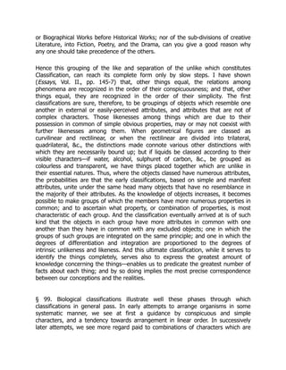 or Biographical Works before Historical Works; nor of the sub-divisions of creative
Literature, into Fiction, Poetry, and the Drama, can you give a good reason why
any one should take precedence of the others.
Hence this grouping of the like and separation of the unlike which constitutes
Classification, can reach its complete form only by slow steps. I have shown
(Essays, Vol. II., pp. 145-7) that, other things equal, the relations among
phenomena are recognized in the order of their conspicuousness; and that, other
things equal, they are recognized in the order of their simplicity. The first
classifications are sure, therefore, to be groupings of objects which resemble one
another in external or easily-perceived attributes, and attributes that are not of
complex characters. Those likenesses among things which are due to their
possession in common of simple obvious properties, may or may not coexist with
further likenesses among them. When geometrical figures are classed as
curvilinear and rectilinear, or when the rectilinear are divided into trilateral,
quadrilateral, &c., the distinctions made connote various other distinctions with
which they are necessarily bound up; but if liquids be classed according to their
visible characters—if water, alcohol, sulphuret of carbon, &c., be grouped as
colourless and transparent, we have things placed together which are unlike in
their essential natures. Thus, where the objects classed have numerous attributes,
the probabilities are that the early classifications, based on simple and manifest
attributes, unite under the same head many objects that have no resemblance in
the majority of their attributes. As the knowledge of objects increases, it becomes
possible to make groups of which the members have more numerous properties in
common; and to ascertain what property, or combination of properties, is most
characteristic of each group. And the classification eventually arrived at is of such
kind that the objects in each group have more attributes in common with one
another than they have in common with any excluded objects; one in which the
groups of such groups are integrated on the same principle; and one in which the
degrees of differentiation and integration are proportioned to the degrees of
intrinsic unlikeness and likeness. And this ultimate classification, while it serves to
identify the things completely, serves also to express the greatest amount of
knowledge concerning the things—enables us to predicate the greatest number of
facts about each thing; and by so doing implies the most precise correspondence
between our conceptions and the realities.
§ 99. Biological classifications illustrate well these phases through which
classifications in general pass. In early attempts to arrange organisms in some
systematic manner, we see at first a guidance by conspicuous and simple
characters, and a tendency towards arrangement in linear order. In successively
later attempts, we see more regard paid to combinations of characters which are
 