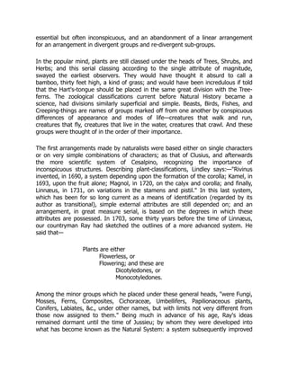 essential but often inconspicuous, and an abandonment of a linear arrangement
for an arrangement in divergent groups and re-divergent sub-groups.
In the popular mind, plants are still classed under the heads of Trees, Shrubs, and
Herbs; and this serial classing according to the single attribute of magnitude,
swayed the earliest observers. They would have thought it absurd to call a
bamboo, thirty feet high, a kind of grass; and would have been incredulous if told
that the Hart's-tongue should be placed in the same great division with the Tree-
ferns. The zoological classifications current before Natural History became a
science, had divisions similarly superficial and simple. Beasts, Birds, Fishes, and
Creeping-things are names of groups marked off from one another by conspicuous
differences of appearance and modes of life—creatures that walk and run,
creatures that fly, creatures that live in the water, creatures that crawl. And these
groups were thought of in the order of their importance.
The first arrangements made by naturalists were based either on single characters
or on very simple combinations of characters; as that of Clusius, and afterwards
the more scientific system of Cesalpino, recognizing the importance of
inconspicuous structures. Describing plant-classifications, Lindley says:—"Rivinus
invented, in 1690, a system depending upon the formation of the corolla; Kamel, in
1693, upon the fruit alone; Magnol, in 1720, on the calyx and corolla; and finally,
Linnæus, in 1731, on variations in the stamens and pistil." In this last system,
which has been for so long current as a means of identification (regarded by its
author as transitional), simple external attributes are still depended on; and an
arrangement, in great measure serial, is based on the degrees in which these
attributes are possessed. In 1703, some thirty years before the time of Linnæus,
our countryman Ray had sketched the outlines of a more advanced system. He
said that—
Plants are either
Flowerless, or
Flowering; and these are
Dicotyledones, or
Monocotyledones.
Among the minor groups which he placed under these general heads, "were Fungi,
Mosses, Ferns, Composites, Cichoraceæ, Umbellifers, Papilionaceous plants,
Conifers, Labiates, &c., under other names, but with limits not very different from
those now assigned to them." Being much in advance of his age, Ray's ideas
remained dormant until the time of Jussieu; by whom they were developed into
what has become known as the Natural System: a system subsequently improved
 