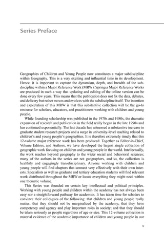 Series Preface
Geographies of Children and Young People now constitutes a major subdiscipline
within Geography. This is a very exciting and inﬂuential time in its development.
Hence, it is important to capture the dynamism, depth, and breadth of the sub-
discipline within a Major Reference Work (MRW). Springer Major Reference Works
are produced in such a way that updating and editing of the online version can be
done every few years. This means that the publication does not ﬁx the data, debates,
and delivery but rather moves and evolves with the subdiscipline itself. The intention
and expectation of this MRW is that this substantive collection will be the go-to
resource for scholars, educators, and practitioners working with children and young
people.
While founding scholarship was published in the 1970s and 1980s, the dramatic
expansion of research and publication in the ﬁeld really began in the late 1990s and
has continued exponentially. The last decade has witnessed a substantive increase in
graduate student research projects and a surge in university-level teaching related to
children’s and young people’s geographies. It is therefore extremely timely that this
12-volume major reference work has been produced. Together as Editor-in-Chief,
Volume Editors, and Authors, we have developed the largest single collection of
geographic work focusing on children and young people in the world. Intellectually,
the work reaches beyond geography to the wider social and behavioral sciences;
many of the authors in the series are not geographers, and so, the collection is
healthily and engagingly transdisciplinary. Anyone working with children and
young people will ﬁnd chapters that connect very effectively with their own inter-
ests. Specialists as well as graduate and tertiary education students will ﬁnd relevant
work distributed throughout the MRW or locate everything they might need within
one thematic volume.
This Series was founded on certain key intellectual and political principles.
Working with young people and children within the academy has not always been
easy nor a straightforward pathway for academics. It has taken time for scholars to
convince their colleagues of the following: that children and young people really
matter; that they should not be marginalized by the academy; that they have
competency and agency and play important roles in society; and that they should
be taken seriously as people regardless of age or size. This 12-volume collection is
material evidence of the academic importance of children and young people in our
v
 