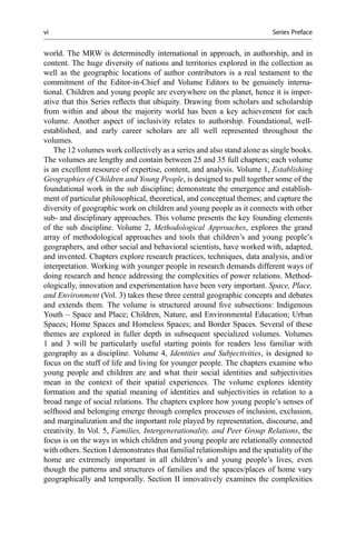 world. The MRW is determinedly international in approach, in authorship, and in
content. The huge diversity of nations and territories explored in the collection as
well as the geographic locations of author contributors is a real testament to the
commitment of the Editor-in-Chief and Volume Editors to be genuinely interna-
tional. Children and young people are everywhere on the planet, hence it is imper-
ative that this Series reﬂects that ubiquity. Drawing from scholars and scholarship
from within and about the majority world has been a key achievement for each
volume. Another aspect of inclusivity relates to authorship. Foundational, well-
established, and early career scholars are all well represented throughout the
volumes.
The 12 volumes work collectively as a series and also stand alone as single books.
The volumes are lengthy and contain between 25 and 35 full chapters; each volume
is an excellent resource of expertise, content, and analysis. Volume 1, Establishing
Geographies of Children and Young People, is designed to pull together some of the
foundational work in the sub discipline; demonstrate the emergence and establish-
ment of particular philosophical, theoretical, and conceptual themes; and capture the
diversity of geographic work on children and young people as it connects with other
sub- and disciplinary approaches. This volume presents the key founding elements
of the sub discipline. Volume 2, Methodological Approaches, explores the grand
array of methodological approaches and tools that children’s and young people’s
geographers, and other social and behavioral scientists, have worked with, adapted,
and invented. Chapters explore research practices, techniques, data analysis, and/or
interpretation. Working with younger people in research demands different ways of
doing research and hence addressing the complexities of power relations. Method-
ologically, innovation and experimentation have been very important. Space, Place,
and Environment (Vol. 3) takes these three central geographic concepts and debates
and extends them. The volume is structured around ﬁve subsections: Indigenous
Youth – Space and Place; Children, Nature, and Environmental Education; Urban
Spaces; Home Spaces and Homeless Spaces; and Border Spaces. Several of these
themes are explored in fuller depth in subsequent specialized volumes. Volumes
1 and 3 will be particularly useful starting points for readers less familiar with
geography as a discipline. Volume 4, Identities and Subjectivities, is designed to
focus on the stuff of life and living for younger people. The chapters examine who
young people and children are and what their social identities and subjectivities
mean in the context of their spatial experiences. The volume explores identity
formation and the spatial meaning of identities and subjectivities in relation to a
broad range of social relations. The chapters explore how young people’s senses of
selfhood and belonging emerge through complex processes of inclusion, exclusion,
and marginalization and the important role played by representation, discourse, and
creativity. In Vol. 5, Families, Intergenerationality, and Peer Group Relations, the
focus is on the ways in which children and young people are relationally connected
with others. Section I demonstrates that familial relationships and the spatiality of the
home are extremely important in all children’s and young people’s lives, even
though the patterns and structures of families and the spaces/places of home vary
geographically and temporally. Section II innovatively examines the complexities
vi Series Preface
 