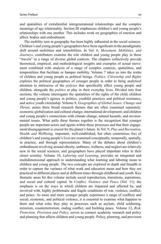 and spatialities of extrafamilial intergenerational relationships and the complex
meanings of age relationality. Section III emphasizes children’s and young people’s
relationships with one another. This includes work on geographies of emotion and
affect, bodies and embodiment.
The mobility turn in geography has been highly inﬂuential in the social sciences.
Children’s and young people’s geographers have been signiﬁcant in the paradigmatic
shift around mobilities and immobilities. In Vol. 6, Movement, Mobilities, and
Journeys, contributors examine the role children and young people play in these
“travels” in a range of diverse global contexts. The chapters collectively provide
theoretical, empirical, and methodological insights and examples of actual move-
ment combined with analysis of a range of complex contexts, spatialities, and
temporalities that facilitate or hamper mobility. Volume 7 takes us into the realm
of children and young people as political beings. Politics, Citizenship and Rights
explores the political geographies of younger people in order to bring analytical
attention to intricacies of the policies that speciﬁcally affect young people and
children, alongside the politics at play in their everyday lives. Divided into four
sections, the volume interrogates the spatialities of the rights of the child, children
and young people’s agency in politics, youthful practices and political resistance,
and active youth citizenship. Volume 8, Geographies of Global Issues: Change and
Threat, unites three broad research themes that are often examined separately:
economic globalization and cultural change; international development; and children
and young people’s connections with climate change, natural hazards, and environ-
mental issues. What pulls these themes together is the recognition that younger
people are important actors and agents within these processes and that their engage-
ment/disengagement is crucial for the planet’s future. In Vol. 9, Play and Recreation,
Health and Wellbeing, important, well-established, but often contentious foci of
children’s and young people’s lives are examined conceptually, temporally, spatially,
in practice, and through representation. Many of the debates about children’s
embodiment revolving around obesity, unﬁtness, wellness, and neglect are relatively
new in the social sciences, and geographers have played important roles in their
closer scrutiny. Volume 10, Laboring and Learning, provides an integrated and
multidimensional approach to understanding what learning and laboring mean to
children and young people. The two concepts are explored in depth and breadth in
order to capture the variance of what work and education mean and how they are
practiced in different places and at different times through childhood and youth. Key
thematic areas for this volume include social reproduction, transitions, aspirations,
and social and cultural capital. In Conﬂict, Violence and Peace (Vol. 11), the
emphasis is on the ways in which children are impacted and affected by, and
involved with, highly problematic and fragile conditions of war, violence, conﬂict,
and peace. As more and more younger people experience a range of conﬂicts and
social, economic, and political violence, it is essential to examine what happens to
them and what roles they play in processes such as asylum, child soldiering,
terrorism, counterterrorism, ending conﬂict, and building peace. Volume 12, Risk,
Protection, Provision and Policy, serves to connect academic research and policy
and planning that affects children and young people. Policy, planning, and provision
Series Preface vii
 