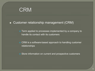 1
 Customer relationship management (CRM)
 Term applied to processes implemented by a company to
handle its contact with its customers
 CRM is a software-based approach to handling customer
relationships
 Store information on current and prospective customers
 
