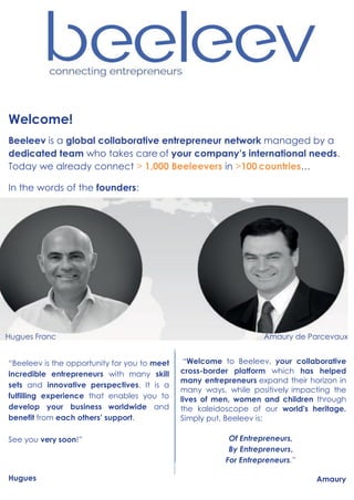 Welcome!
Beeleev is a global collaborative entrepreneur network managed by a
dedicated team who takes care of your company’s international needs.
Today we already connect > 1,000 Beeleevers in >100 countries…
In the words of the founders:
Hugues Franc Amaury de Parcevaux
“Beeleev is the opportunity for you to meet
incredible entrepreneurs with many skill
sets and innovative perspectives. It is a
fulfilling experience that enables you to
develop your business worldwide and
benefit from each others’ support.
See you very soon!”
Hugues
“Welcome to Beeleev, your collaborative
cross-border platform which has helped
many entrepreneurs expand their horizon in
many ways, while positively impacting the
lives of men, women and children through
the kaleidoscope of our world's heritage.
Simply put, Beeleev is:
Of Entrepreneurs,
By Entrepreneurs,
For Entrepreneurs.”
Amaury
 