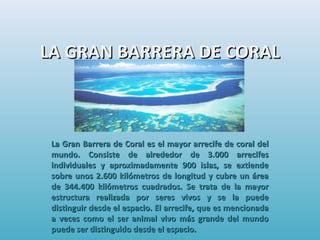 LA GRAN BARRERA DE CORALLA GRAN BARRERA DE CORAL
La Gran Barrera de Coral es el mayor arrecife de coral delLa Gran Barrera de Coral es el mayor arrecife de coral del
mundo. Consiste de alrededor de 3.000 arrecifesmundo. Consiste de alrededor de 3.000 arrecifes
individuales y aproximadamente 900 islas, se extiendeindividuales y aproximadamente 900 islas, se extiende
sobre unos 2.600 kilómetros de longitud y cubre un áreasobre unos 2.600 kilómetros de longitud y cubre un área
de 344.400 kilómetros cuadrados. Se trata de la mayorde 344.400 kilómetros cuadrados. Se trata de la mayor
estructura realizada por seres vivos y se la puedeestructura realizada por seres vivos y se la puede
distinguir desde el espacio. El arrecife, que es mencionadadistinguir desde el espacio. El arrecife, que es mencionada
a veces como el ser animal vivo más grande del mundoa veces como el ser animal vivo más grande del mundo
puede ser distinguido desde el espacio.puede ser distinguido desde el espacio.
 
