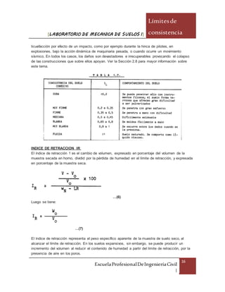 [LABORATORIO DE MECANICA DE SUELOS I]
Límitesde
consistencia
EscuelaProfesionalDeIngenieríaCivil
|
16
licuefacción por efecto de un impacto, como por ejemplo durante la hinca de pilotes, en
explosiones, bajo la acción dinámica de maquinaria pesada, o cuando ocurre un movimiento
sísmico. En todos los casos, los daños son devastadores e irrecuperables provocando el colapso
de las construcciones que sobre ellos apoyan. Ver la Sección 2.8 para mayor información sobre
este tema.
INDICE DE RETRACCION IR
El índice de retracción 1 es el cambio de volumen, expresado en porcentaje del volumen de la
muestra secada en horno, dividid por la pérdida de humedad en el límite de retracción, y expresada
en porcentaje de la muestra seca.
…(6)
Luego se tiene:
…(7)
El índice de retracción representa el peso específico aparente de la muestra de suelo seco, al
alcanzar el límite de retracción. En los suelos expansivos, sin embargo, se puede producir un
incremento del volumen al reducir el contenido de humedad a partir del límite de retracción, por la
presencia de aire en los poros.
 