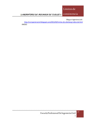 [LABORATORIO DE MECANICA DE SUELOS I]
Límitesde
consistencia
EscuelaProfesionalDeIngenieríaCivil
|
17
Blogun ingenierocivil.
http://uningenierocivil.blogspot.com/2011/03/limites-de-atterberg-indice-de.html
ANEXO
 
