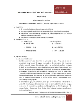 [LABORATORIO DE MECANICA DE SUELOS I]
Límitesde
consistencia
EscuelaProfesionalDeIngenieríaCivil
|
3
INFORME N°: 5
LIMITES DE CONSISTENCIA
DETERMINACION DE LÍMITE LÍQUIDO Y LIMITE PLASTICO DE LOS SUELOS
I. OBJETIVOS
 El valorcalculadodeberáaproximarse al centésimo.
 Introducirnosal procedimientode determinaciónde límitelíquidoparasuelos.
 Determinar el límite líquido de la muestra de suelos para tener una idea del tipo
de sueloque esnuestramuestra.
 Determinarel límite plásticode lamuestratrabajada.
II. NORMASTECNICAS
2.1. Limite liquido 2.2. Limite plástico
 ASTMD 4318  ASTM4318
 AASHTOT 89-68  AASHTOT 90
 MTC E 110-2000  MTC E 111-2000
III. MARCO TEORICO
3.1. Consistenciade suelo
Cuando existen minerales de arcilla en un suelo de grano fino, este puede ser
remodelado en presencia de alguna humedad sin desmoronarse. Esta naturaleza
cohesiva es debida al agua absorbida que rodea a las partículas de arcilla. A principios
de 1900, un científico sueco, Albert Mauritz Attterberg, desarrollo un método para
describir la consistencia de suelos de grano fino con contenidos de agua variables. A
un muy bajo contenido de agua, el suelo se comporta mas como un sólido frágil.
Cuando el contenido de agua es muy alto, el suelo y el agua fluyen como un líquido.
Por tanto dependiendo del contenido de agua, la naturaleza del comportamiento de
suelo se clasifica arbitrariamente en cuatro estados básicos, denominados solido,
semisólido,plásticoyliquido.
El contenido de agua, en porcentaje, en el que la transmisión del estado sólido a
semisólido tiene lugar, se define como el límite de contracción. El contenido de agua
en el punto de transición de estado semisólido a plástico es el límite plástico, y de
estado plástico a líquido es el límite líquido. Estos límites se conocen también como
limitesde Atterberg.
Braja M. Dass, Fundamentos de ingeniería geotécnica-1999, pág. 27
 