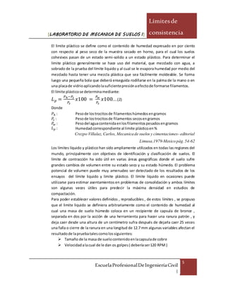 [LABORATORIO DE MECANICA DE SUELOS I]
Límitesde
consistencia
EscuelaProfesionalDeIngenieríaCivil
|
5
El limite plástico se define como el contenido de humedad expresado en por ciento
con respecto al peso seco de la muestra secado en horno, para el cual los suelos
cohesivos pasan de un estado semi-solido a un estado plástico. Para determinar el
limite plástico generalmente se hace uso del material, que mezclado con agua, a
sobrado de la prueba del límite liquido y al cual se le evapora humedad por medio del
mezclado hasta tener una mezcla plástica que sea fácilmente moldeable. Se forma
luego una pequeña bola que deberá enseguida rodillarse en la palma de la mano o en
una placade vidrioaplicandolasuficientepresiónaefectode formarse filamentos.
El límite plásticose determinamediante:
𝐿 𝑝 =
𝑃ℎ−𝑃𝑠
𝑃𝑠
𝑥100 =
𝑃 𝑤
𝑃𝑠
𝑥100…..(2)
Donde
𝑃ℎ : Pesode lostrocitosde filamentoshúmedosengramos
𝑃𝑠 : Pesode lostrocitosde filamentos secosengramos
𝑃𝑤 : Pesodel aguacontenidaenlosfilamentospesadosengramos
𝐿 𝑝 : Humedadcorrespondiente al limite plásticoen%
Crezpo Villalaz, Carlos, Mecanicade suelos y cimentaciones- editorial
Limusa,1979-Mexicopág.54-62
Los límites líquido y plástico han sido ampliamente utilizados en todas las regiones del
mundo, principalmente con objetivos de identificación y clasificación de suelos. El
límite de contracción ha sido útil en varias áreas geográficas donde el suelo sufre
grandes cambios de volumen entre su estado seco y su estado húmedo. El problema
potencial de volumen puede muy amenudeo ser detectado de los resultados de los
ensayos del límite liquido y limite plástico. El límite líquido en ocasiones puede
utilizarse para estimar asentamientos en problemas de consolidación y ambos límites
son algunas veces útiles para predecir la máxima densidad en estudios de
compactación.
Para poder establecer valores definidos , reproducibles , de estos límites , se propuso
que el limite liquido se definiera arbitrariamente como el contenido de humedad al
cual una masa de suelo húmedo coloca en un recipiente de capsula de bronce ,
separada en dos por la acción de una herramienta para hacer una ranura patrón , y
deja caer desde una altura de un centímetro sufra después de dejarla caer 25 veces
una falla o cierre de la ranura en una longitud de 12.7 mm algunas variables afectan el
resultadode lapruebatalescomolossiguientes:
 Tamaño de la masa de suelocontenidoenlacapsulade cobre
 Velocidadalacual de le dan os golpes( deberíaser120 RPM )
 