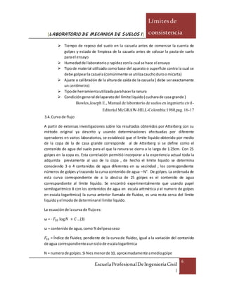 [LABORATORIO DE MECANICA DE SUELOS I]
Límitesde
consistencia
EscuelaProfesionalDeIngenieríaCivil
|
6
 Tiempo de reposo del suelo en la cazuela antes de comenzar la cuenta de
golpes y estado de limpieza de la cazuela antes de colocar la pasta de suelo
para el ensayo
 Humedaddel laboratorioyrapidez conla cual se hace el ensayo
 Tipo de material utilizado como base del aparato o superficie contra la cual se
debe golpearlacazuela(comúnmente se utilizacauchoduroo micarta)
 Ajuste o calibración de la altura de caída de la cazuela ( debe ser exactamente
un centímetro)
 Tipode herramientautilizadaparahacerlaranura
 Condicióngeneral delaparatodel límite liquido( cucharade casa grande )
Bowles,Joseph E., Manualde laboratorio de suelos en ingeniería civil-
EditorialMcGRAW-HILL-Colombia:1980,pag.16-17
3.4. Curva de flujo
A partir de extensas investigaciones sobre los resultados obtenidos por Atterberg con su
método original ya descrito y usando determinaciones efectuadas por diferente
operadores en varios laboratorios, se estableció que el limite liquido obtenido por medio
de la copa de la de casa grande corresponde al de Atterberg si se define como el
contenido de agua del suelo para el que la ranura se cierra a lo largo de 1.25cm. Con 25
golpes en la copa es. Esta correlación permitió incorporar a la experiencia actual toda la
adquirida previamente al uso de la copa , de hecho el limite liquido se determina
conociendo 3 o 4 contenidos de agua diferentes en su vecindad , los correspondiente
números de golpes y trazando la curva contenido de agua – N°. De golpes. La ordenada de
esta curva correspondiente de a la abscisa de 25 golpes es el contenido de agua
correspondiente al límite liquido. Se encontró experimentalmente que usando papel
semilogaritmico 8 con los contenidos de agua en escala aritmética y el numero de golpes
en escala logarítmica) la curva anterior llamada de fluidez, es una recta cerca del límite
liquidoyel modode determinarel limite liquido.
La ecuación de lacurva de flujoes:
ω = - 𝐹10 log 𝑁 + 𝐶 …(3)
ω = contenidode agua, como % del pesoseco
𝐹10 = Índice de fluidez, pendiente de la curva de fluidez, igual a la variación del contenido
de agua correspondienteaunsiclode escalalogarítmica
N = numerode golpes.Si N es menorde 10, aproximadamente amediogolpe
 