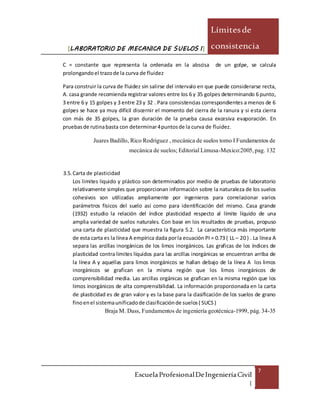 [LABORATORIO DE MECANICA DE SUELOS I]
Límitesde
consistencia
EscuelaProfesionalDeIngenieríaCivil
|
7
C = constante que representa la ordenada en la abscisa de un golpe, se calcula
prolongandoel trazode la curva de fluidez
Para construir la curva de fluidez sin salirse del intervalo en que puede considerarse recta,
A. casa grande recomienda registrar valores entre los 6 y 35 golpes determinando 6 punto,
3 entre 6 y 15 golpes y 3 entre 23 y 32 . Para consistencias correspondientes a menos de 6
golpes se hace ya muy difícil discernir el momento del cierra de la ranura y si esta cierra
con más de 35 golpes, la gran duración de la prueba causa excesiva evaporación. En
pruebasde rutinabasta con determinar4puntosde la curva de fluidez.
Juares Badillo, Rico Rodriguez , mecánica de suelos tomo I Fundamentos de
mecánica de suelos;EditorialLimusa-Mexico:2005,pag. 132
3.5. Carta de plasticidad
Los limites liquido y plástico son determinados por medio de pruebas de laboratorio
relativamente simples que proporcionan información sobre la naturaleza de los suelos
cohesivos son utilizadas ampliamente por ingenieros para correlacionar varios
parámetros físicos del suelo así como para identificación del mismo. Casa grande
(1932) estudio la relación del índice plasticidad respecto al límite líquido de una
amplia variedad de suelos naturales. Con base en los resultados de pruebas, propuso
una carta de plasticidad que muestra la figura 5.2. La característica más importante
de esta carta es la línea A empírica dada porla ecuación PI = 0.73 ( LL – 20 ) . La línea A
separa las arcillas inorgánicas de los limos inorgánicos. Las graficas de los índices de
plasticidad contra limites líquidos para las arcillas inorgánicas se encuentran arriba de
la línea A y aquellas para limos inorgánicos se hallan debajo de la línea A los limos
inorgánicos se grafican en la misma región que los limos inorgánicos de
comprensibilidad media. Las arcillas orgánicas se grafican en la misma región que los
limos inorgánicos de alta comprensibilidad. La información proporcionada en la carta
de plasticidad es de gran valor y es la base para la clasificación de los suelos de grano
finoenel sistemaunificadode clasificaciónde suelos( SUCS)
Braja M. Dass, Fundamentos de ingeniería geotécnica-1999, pág. 34-35
 