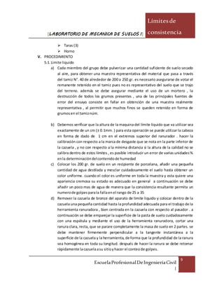 [LABORATORIO DE MECANICA DE SUELOS I]
Límitesde
consistencia
EscuelaProfesionalDeIngenieríaCivil
|
9
 Taras (3)
 Horno
V. PROCEDIMIENTO
5.1. Limite liquido
a) Cada miembro del grupo debe pulverizar una cantidad suficiente de suelo secado
al aire, para obtener una muestra representativa del material que pasa a través
del tamiz N°. 40 de alrededor de 200 a 250 gr. es necesario asegurarse de votar el
remanente retenido en el tamiz pues no es representativo del suelo que se trajo
del terreno. además se debe asegurar mediante el uso de un mortero , la
destrucción de todos los grumos presentes , una de las principales fuentes de
error del ensayo consiste en fallar en obtención de una muestra realmente
representativa , al permitir que muchos finos se queden retenido en forma de
grumosen el tamiznúm.
b) Debemos verificar que la altura de la maquina del límite liquido que va utilizar sea
exactamente de un cm (± 0.1mm. ) para esta operación se puede utilizar la cabeza
en forma de dado de 1 cm en el extremos superior del ranurador . hacer la
calibración con respecto a la marca de desgaste que se nota en la parte inferior de
la cazuela , y no con respecto a la mínima distancia si la altura de la calidad no se
calibra dentro de estos límites , es posible introducir un error de varias unidades%
enla determinacióndelcontenidode humedad
c) Colocar los 200 gr. de suelo en un recipiente de porcelana, añadir una pequeña
cantidad de agua destilada y mesclar cuidadosamente el suelo hasta obtener un
color uniforme. cuando el color es uniforme en toda la muestra y esta quiere una
apariencia cremosa su estado es adecuado en general a continuación se debe
añadir un poco mas de agua de manera que la consistencia resultante permita un
numerode golpesparala fallaenel rango de 25 a 35
d) Remover la cazuela de bronce del aparato de limite liquido y colocar dentro de la
cazuela una pequeña cantidad hasta la profundidad adecuada para el trabajo de la
herramienta ranuradora , bien centrada en la cazuela con respecto al pasador . a
continuación se debe emparejar la superficie de la pasta de suelo cuidadosamente
con una espátula y mediante el uso de la herramienta ranuradora, cortar una
ranura clara, recta, que se parare completamente la masa de suelo en 2 partes. se
debe mantener firmemente perpendicular a la tangente instantánea a la
superficie de la cazuela y la herramienta, de forma que la profundidad de la ranura
sea homogénea en toda su longitud. después de hacer la ranura se debe retomar
rápidamente lacazuelaasu sitioyhacer el conteode golpes.
 