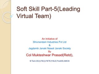 Soft Skill Part-5(Leading
Virtual Team)
An Initiative of
Shivnandani Industries Pvt Ltd
&
Jagdamb Janaki Nawal Janaki Society
By
Col Mukteshwar Prasad(Retd),
M Tech,CE(I),FIE(I),FIETE,FISLE,FInstOD,AMCSI
 