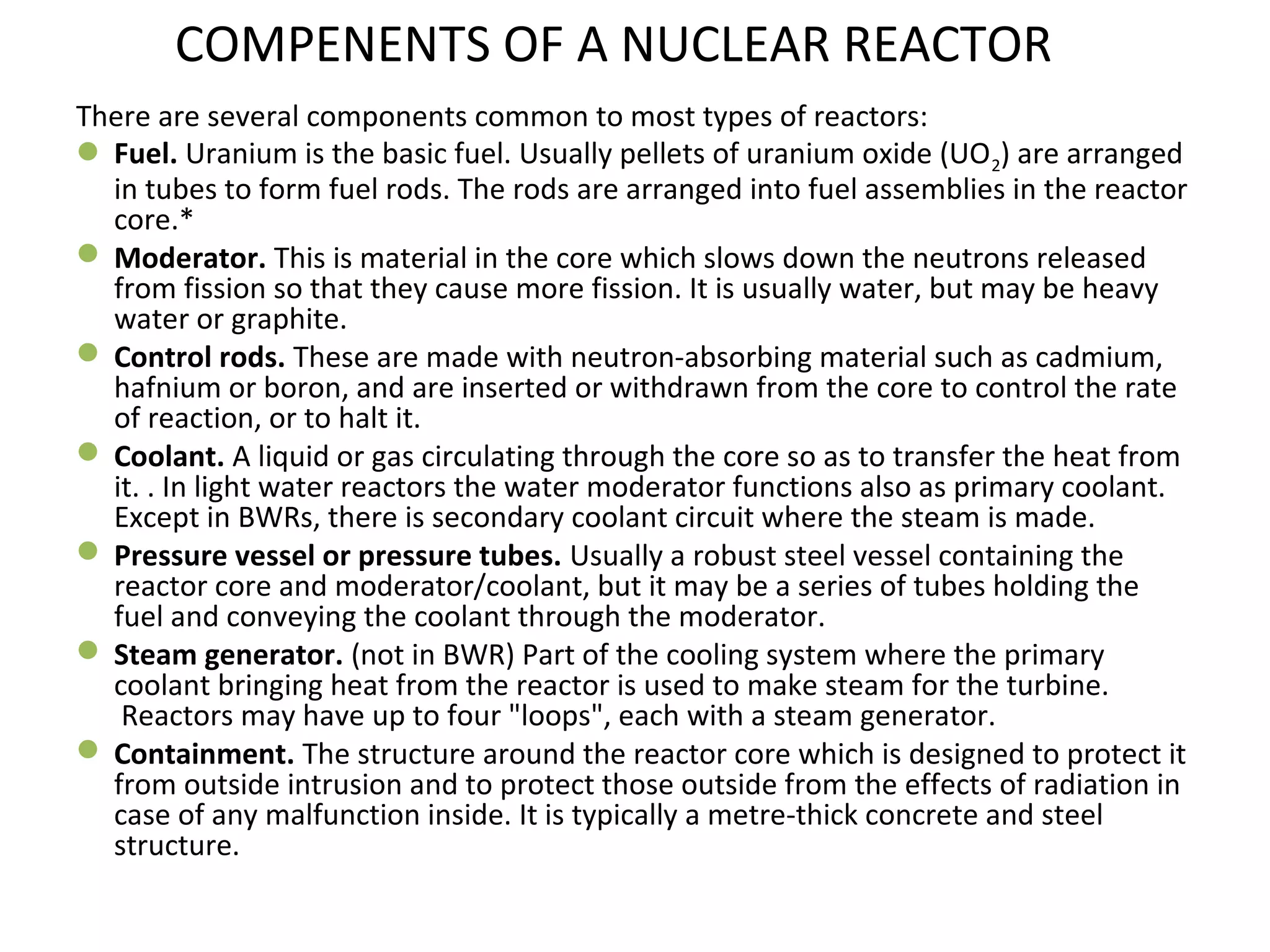 COMPENENTS OF A NUCLEAR REACTOR 
There are several components common to most types of reactors: 
Fuel. Uranium is the basic fuel. Usually pellets of uranium oxide (UO2) are arranged 
in tubes to form fuel rods. The rods are arranged into fuel assemblies in the reactor 
core.* 
Moderator. This is material in the core which slows down the neutrons released 
from fission so that they cause more fission. It is usually water, but may be heavy 
water or graphite. 
Control rods. These are made with neutron-absorbing material such as cadmium, 
hafnium or boron, and are inserted or withdrawn from the core to control the rate 
of reaction, or to halt it. 
Coolant. A liquid or gas circulating through the core so as to transfer the heat from 
it. . In light water reactors the water moderator functions also as primary coolant. 
Except in BWRs, there is secondary coolant circuit where the steam is made. 
Pressure vessel or pressure tubes. Usually a robust steel vessel containing the 
reactor core and moderator/coolant, but it may be a series of tubes holding the 
fuel and conveying the coolant through the moderator. 
Steam generator. (not in BWR) Part of the cooling system where the primary 
coolant bringing heat from the reactor is used to make steam for the turbine. 
Reactors may have up to four "loops", each with a steam generator. 
Containment. The structure around the reactor core which is designed to protect it 
from outside intrusion and to protect those outside from the effects of radiation in 
case of any malfunction inside. It is typically a metre-thick concrete and steel 
structure. 
 