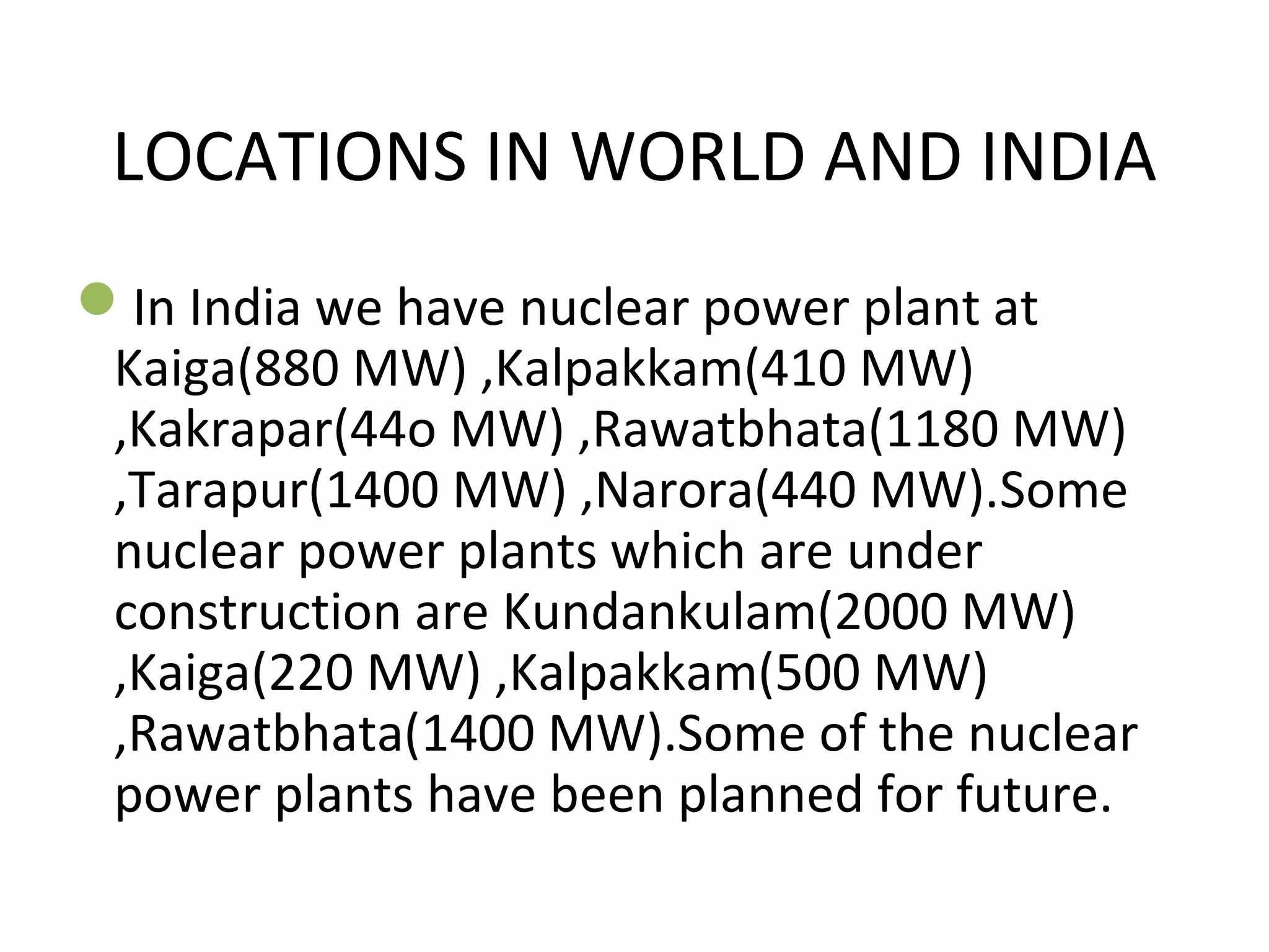 LOCATIONS IN WORLD AND INDIA 
In India we have nuclear power plant at 
Kaiga(880 MW) ,Kalpakkam(410 MW) 
,Kakrapar(44o MW) ,Rawatbhata(1180 MW) 
,Tarapur(1400 MW) ,Narora(440 MW).Some 
nuclear power plants which are under 
construction are Kundankulam(2000 MW) 
,Kaiga(220 MW) ,Kalpakkam(500 MW) 
,Rawatbhata(1400 MW).Some of the nuclear 
power plants have been planned for future. 
 