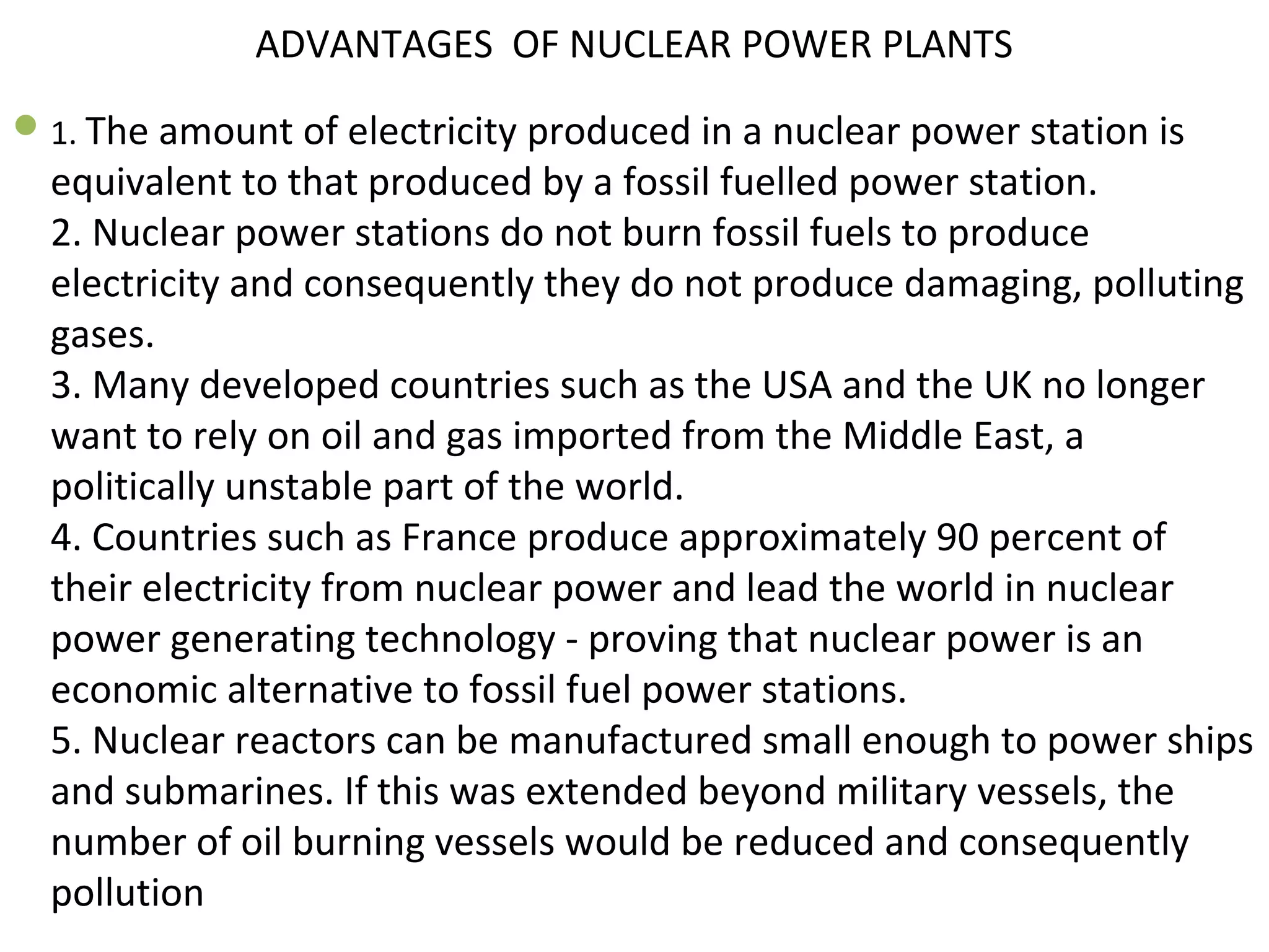 ADVANTAGES OF NUCLEAR POWER PLANTS 
1. The amount of electricity produced in a nuclear power station is 
equivalent to that produced by a fossil fuelled power station. 
2. Nuclear power stations do not burn fossil fuels to produce 
electricity and consequently they do not produce damaging, polluting 
gases. 
3. Many developed countries such as the USA and the UK no longer 
want to rely on oil and gas imported from the Middle East, a 
politically unstable part of the world. 
4. Countries such as France produce approximately 90 percent of 
their electricity from nuclear power and lead the world in nuclear 
power generating technology - proving that nuclear power is an 
economic alternative to fossil fuel power stations. 
5. Nuclear reactors can be manufactured small enough to power ships 
and submarines. If this was extended beyond military vessels, the 
number of oil burning vessels would be reduced and consequently 
pollution 
 