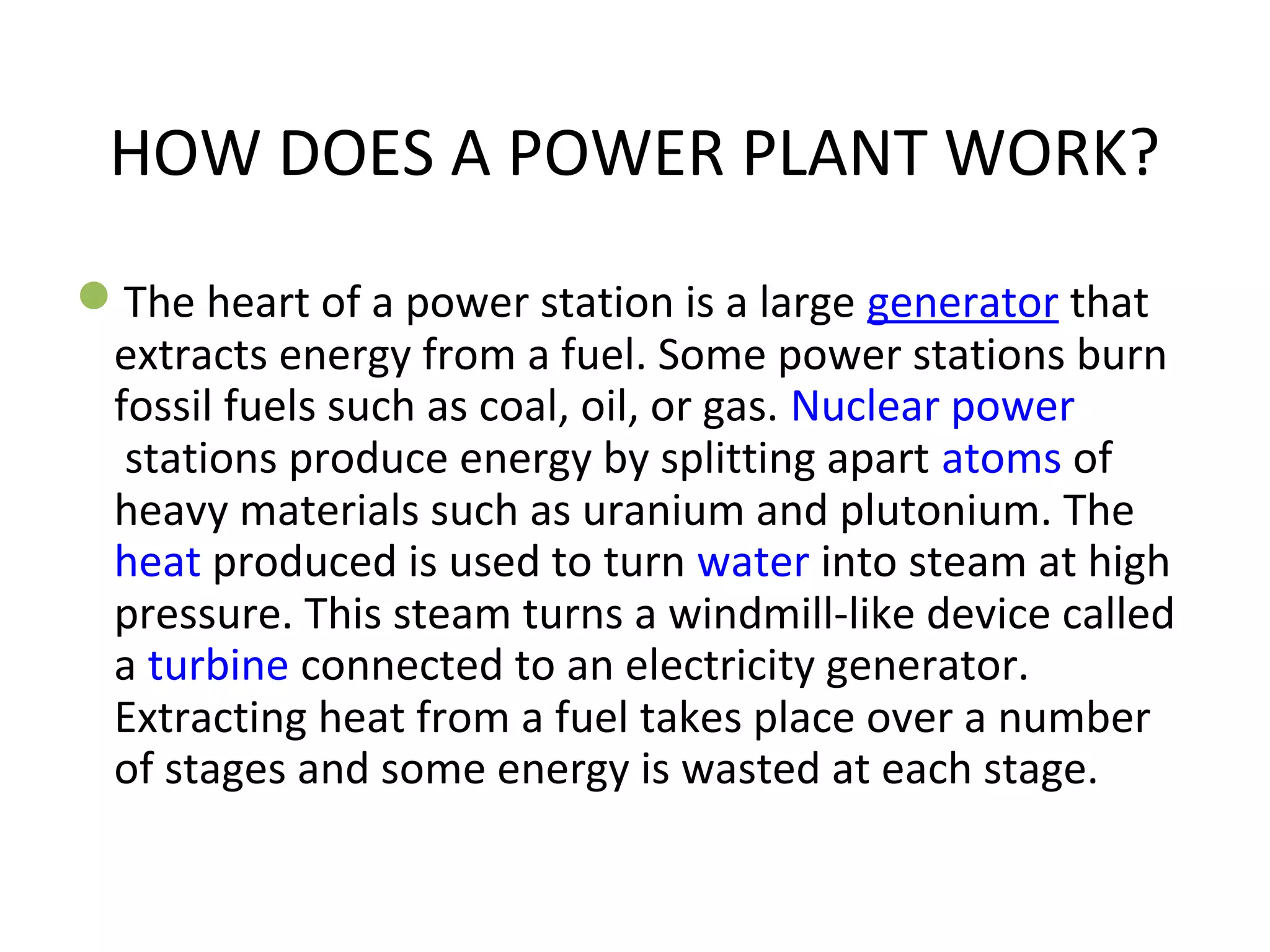 HOW DOES A POWER PLANT WORK? 
The heart of a power station is a large generator that 
extracts energy from a fuel. Some power stations burn 
fossil fuels such as coal, oil, or gas. Nuclear power 
stations produce energy by splitting apart atoms of 
heavy materials such as uranium and plutonium. The 
heat produced is used to turn water into steam at high 
pressure. This steam turns a windmill-like device called 
a turbine connected to an electricity generator. 
Extracting heat from a fuel takes place over a number 
of stages and some energy is wasted at each stage. 
 
