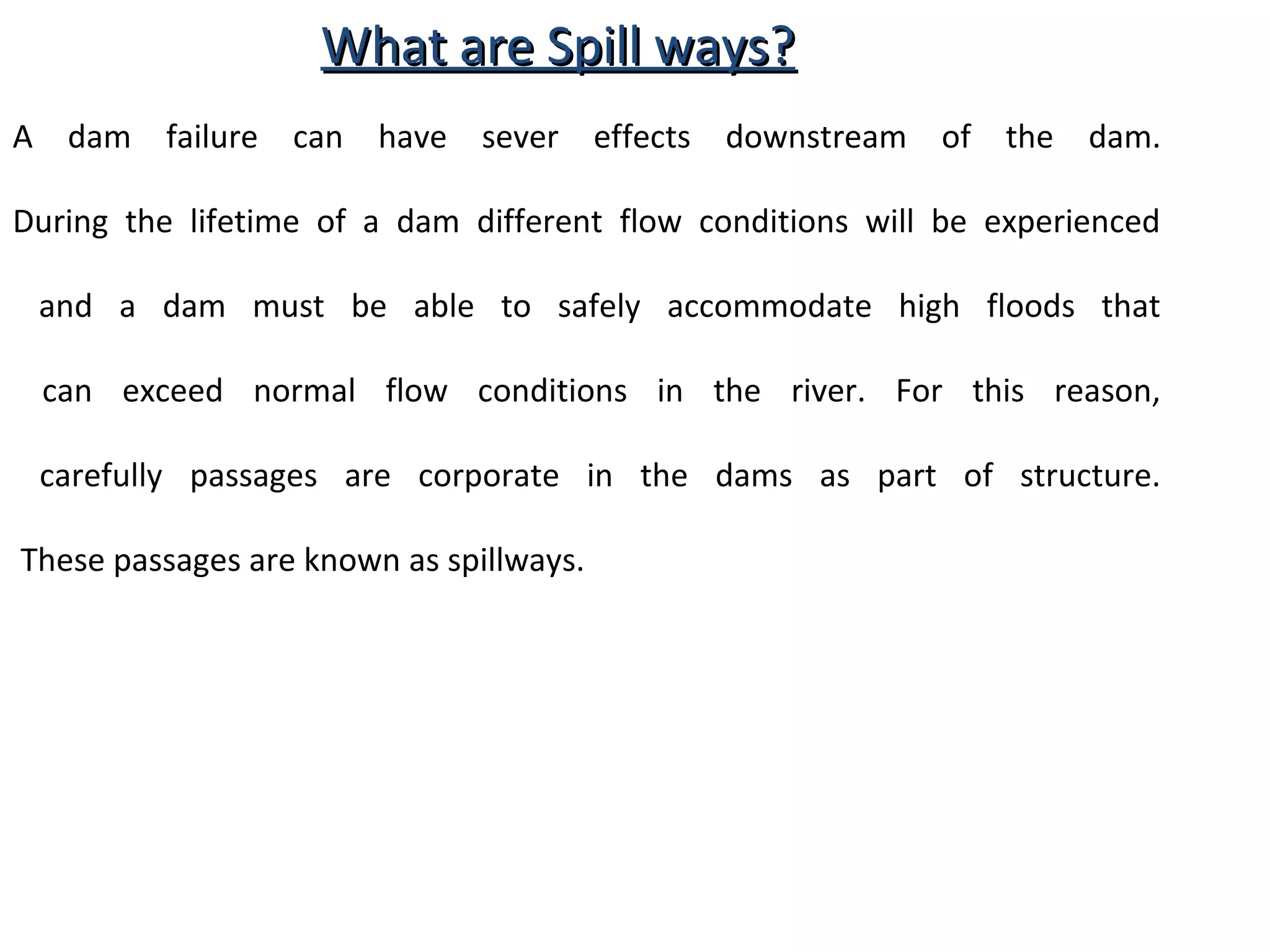 WWhhaatt aarree SSppiillll wwaayyss?? 
A dam failure can have sever effects downstream of the dam. 
During the lifetime of a dam different flow conditions will be experienced 
and a dam must be able to safely accommodate high floods that 
can exceed normal flow conditions in the river. For this reason, 
carefully passages are corporate in the dams as part of structure. 
These passages are known as spillways. 
 