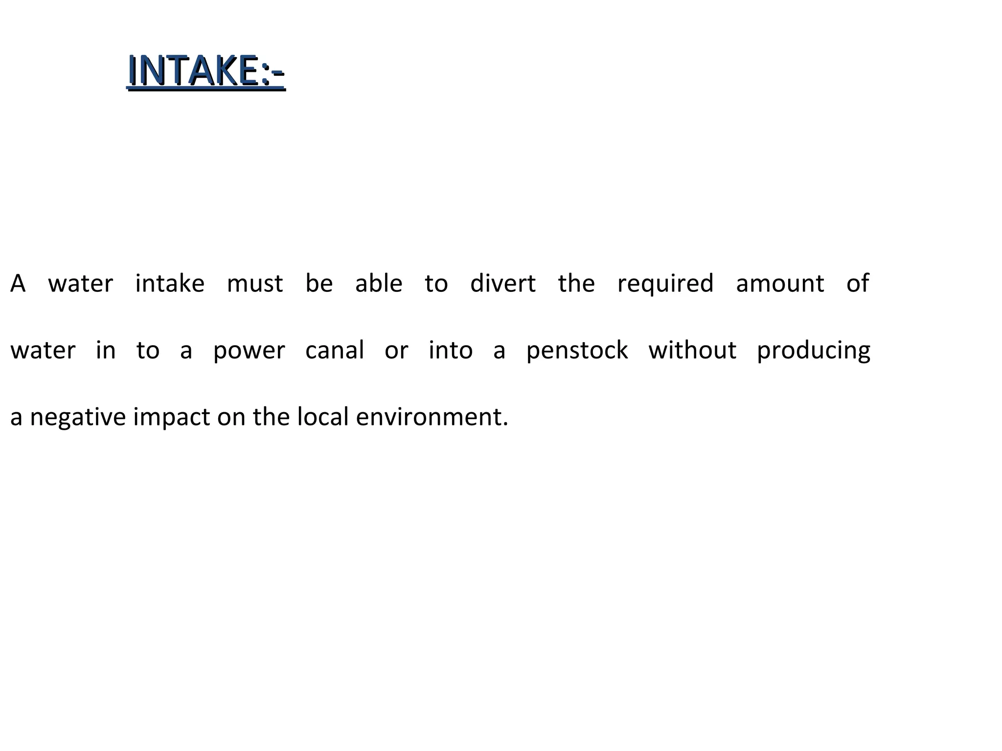IINNTTAAKKEE::-- 
A water intake must be able to divert the required amount of 
water in to a power canal or into a penstock without producing 
a negative impact on the local environment. 
 