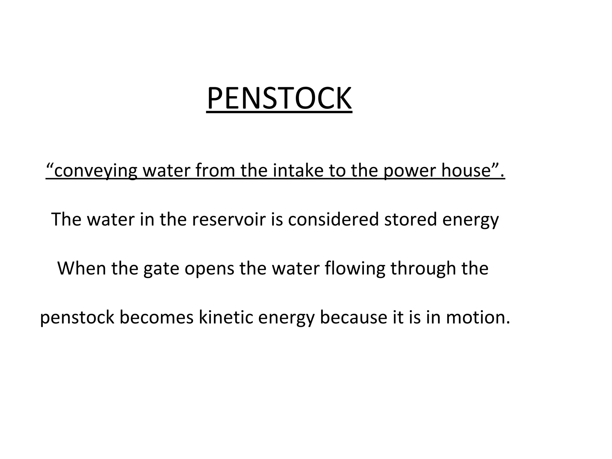 PENSTOCK 
“conveying water from the intake to the power house”. 
The water in the reservoir is considered stored energy 
When the gate opens the water flowing through the 
penstock becomes kinetic energy because it is in motion. 
 