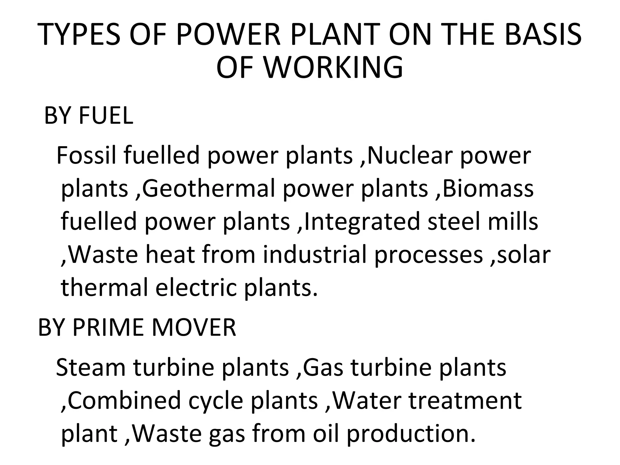 TYPES OF POWER PLANT ON THE BASIS 
OF WORKING 
BY FUEL 
Fossil fuelled power plants ,Nuclear power 
plants ,Geothermal power plants ,Biomass 
fuelled power plants ,Integrated steel mills 
,Waste heat from industrial processes ,solar 
thermal electric plants. 
BY PRIME MOVER 
Steam turbine plants ,Gas turbine plants 
,Combined cycle plants ,Water treatment 
plant ,Waste gas from oil production. 
 