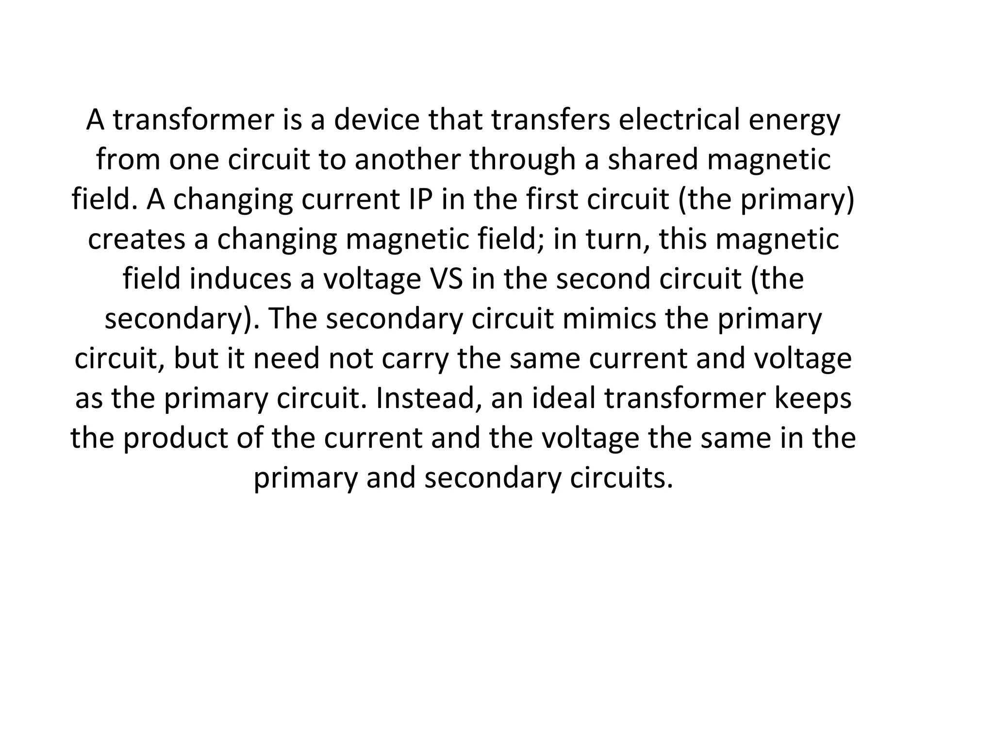 A transformer is a device that transfers electrical energy 
from one circuit to another through a shared magnetic 
field. A changing current IP in the first circuit (the primary) 
creates a changing magnetic field; in turn, this magnetic 
field induces a voltage VS in the second circuit (the 
secondary). The secondary circuit mimics the primary 
circuit, but it need not carry the same current and voltage 
as the primary circuit. Instead, an ideal transformer keeps 
the product of the current and the voltage the same in the 
primary and secondary circuits. 
 