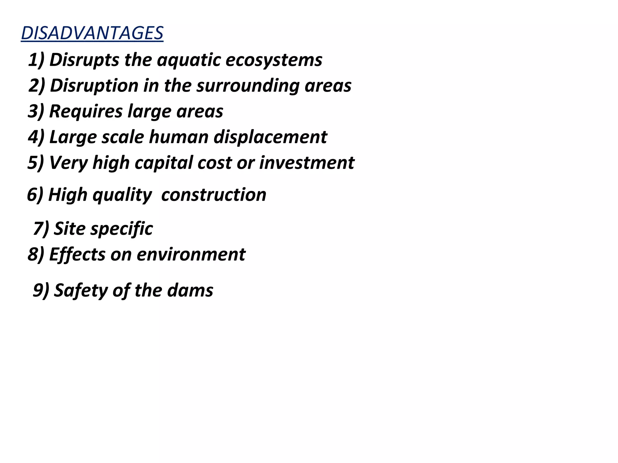 DISADVANTAGES 
1) Disrupts the aquatic ecosystems 
2) Disruption in the surrounding areas 
3) Requires large areas 
4) Large scale human displacement 
5) Very high capital cost or investment 
6) High quality construction 
7) Site specific 
8) Effects on environment 
9) Safety of the dams 
 