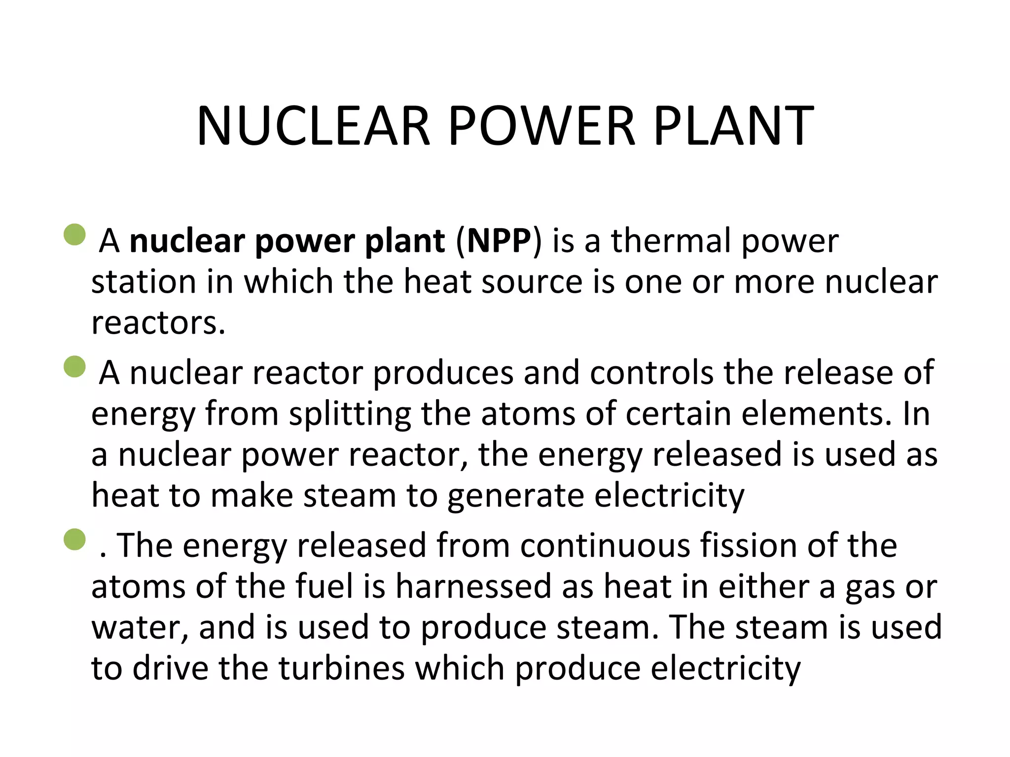 NUCLEAR POWER PLANT 
A nuclear power plant (NPP) is a thermal power 
station in which the heat source is one or more nuclear 
reactors. 
A nuclear reactor produces and controls the release of 
energy from splitting the atoms of certain elements. In 
a nuclear power reactor, the energy released is used as 
heat to make steam to generate electricity 
. The energy released from continuous fission of the 
atoms of the fuel is harnessed as heat in either a gas or 
water, and is used to produce steam. The steam is used 
to drive the turbines which produce electricity 
 