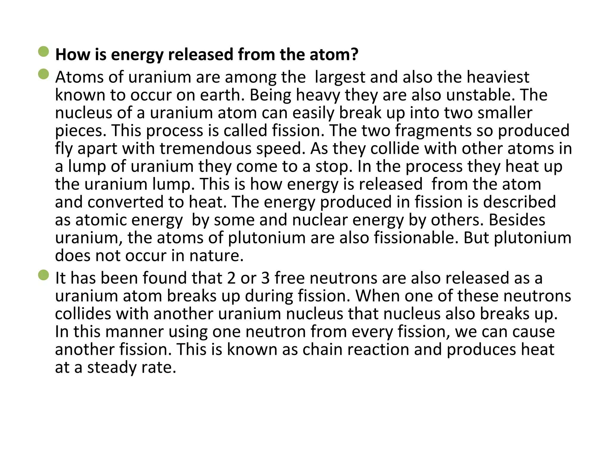 How is energy released from the atom? 
Atoms of uranium are among the largest and also the heaviest 
known to occur on earth. Being heavy they are also unstable. The 
nucleus of a uranium atom can easily break up into two smaller 
pieces. This process is called fission. The two fragments so produced 
fly apart with tremendous speed. As they collide with other atoms in 
a lump of uranium they come to a stop. In the process they heat up 
the uranium lump. This is how energy is released from the atom 
and converted to heat. The energy produced in fission is described 
as atomic energy by some and nuclear energy by others. Besides 
uranium, the atoms of plutonium are also fissionable. But plutonium 
does not occur in nature. 
It has been found that 2 or 3 free neutrons are also released as a 
uranium atom breaks up during fission. When one of these neutrons 
collides with another uranium nucleus that nucleus also breaks up. 
In this manner using one neutron from every fission, we can cause 
another fission. This is known as chain reaction and produces heat 
at a steady rate. 
 