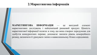 2.Маркетингова інформація
МАРКЕТИНГОВА ІНФОРМАЦІЯ — це вихідний елемент
маркетингових досліджень і найцінніший ринковий продукт. Цінність
маркетингової інформації полягає в тому, що вона створює передумови для
здобуття конкурентних переваг, допомагає знизити рівень комерційного
ризику, визначити й урахувати зміни в навколишньому бізнес-середовищі.
 