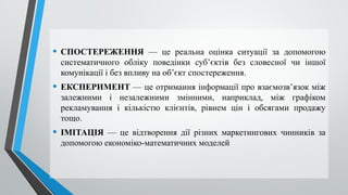 • CПОСТЕРЕЖЕННЯ — це реальна оцінка ситуації за допомогою
систематичного обліку поведінки суб’єктів без словесної чи іншої
комунікації і без впливу на об’єкт спостереження.
• ЕКСПЕРИМЕНТ — це отримання інформації про взаємозв’язок між
залежними і незалежними змінними, наприклад, між графіком
рекламування і кількістю клієнтів, рівнем цін і обсягами продажу
тощо.
• ІМІТАЦІЯ — це відтворення дії різних маркетингових чинників за
допомогою економіко-математичних моделей
 