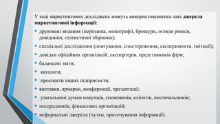 У ході маркетингових досліджень можуть використовуватись такі джерела
маркетингової інформації:
• друковані видання (періодика, монографії, брошури, огляди ринків,
довідники, статистичні збірники);
• спеціальні дослідження (опитування, спостереження, експерименти, імітації);
• довідки офіційних організацій, експортерів, представників фірм;
• балансові звіти;
• каталоги;
• проспекти інших підприємств;
• виставки, ярмарки, конференції, презентації;
• узагальнені думки покупців, споживачів, клієнтів, постачальників;
• посередників, фінансових організацій;
• неформальні джерела (чутки, просочування інформації).
 