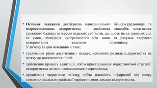 • Основне завдання досліджень навколишнього бізнес-середо­
вища та
мікросередовища підприємства — знайдення способів досягнення
тривалого балансу інтересів окремих суб’єктів, що діють на тлі наявних сил
та умов, ліквідація суперечностей між ними за рахунок творчого
використання власного потенціалу.
У зв’язку із цим важливим є таке:
• урахування рівня досягнення і невдач, можливих ризиків підприємства на
шляху до поставлених цілей;
• здійснення процесу адаптації, тобто пристосування маркетингової стратегії
підприємства до змін навколишнього середовища;
• організація зворотного зв’язку, тобто наявність інформації від ринку
стосовно наслідків реалізації маркетингових заходів підприємства.
 