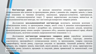 Кон’юнктура ринку — це реальна економічна ситуація, яку характеризують
співвідношення між попитом та пропонуванням, рівень і динаміка цін, товарних запасів, а також
інші показники та чинники (історичні, національні, природно-клі­
матичні, територіальні,
політичні, соціально-економічні тощо). У процесі маркетингових досліджень вивчається як
загальноекономічна кон’юнктура, так і кон’юнктура конкретних товарних ринків.
Дослідження загальноекономічної кон’юнктури включають вивчення величини і
співвідношення попиту та пропонування товарів, аналіз стану й динаміки платоспроможності,
рівня та зміни значень оптових і роздрібних цін, номінальних і реальних доходів, механізму
функціонування ринку цінних паперів і грошового обігу, динаміки продуктивності праці, обсягів
капіталовкладень, величини основних макроекономічних показників і т. п.
Дослідження кон’юнктури конкретного товарного ринку передбачає визначення
показників попиту та пропонування конкретного товару (обсяги, структура, динаміка,
еластичність), пропорційності (співвідношення попиту та пропонування, товарна структура
товарообороту, частки ринку, структура покупців та продавців, тенденцій розвитку обсягів
продажу, цін, товарних запасів, інвестицій, аналіз ризиків, що мають тут місце, характеристику
масштабів ринку (кількість продавців та покупців, рівень приватизації та монополізації, стан
конкуренції і т. п.).
 