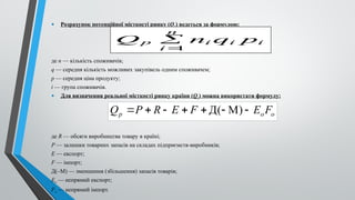 .
• Розрахунок потенційної місткості ринку (Qp) ведеться за формулою:
де n — кількість споживачів;
q — середня кількість можливих закупівель одним споживачем;
p — середня ціна продукту;
і — група споживачів.
• Для визначення реальної місткості ринку країни (Qr) можна використати формулу:
де R — обсяги виробництва товару в країні;
Р — залишки товарних запасів на складах підприємств-виробників;
Е — експорт;
F — імпорт;
Д(–М) — зменшення (збільшення) запасів товарів;
Ео — непрямий експорт;
Fо — непрямий імпорт.
i
i
i
n
i
p p
q
n
Q
1


o
o
p F
E
F
E
R
P
Q 





 )
М
(
Д
 
