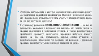• Особливу актуальність у системі маркетингових досліджень ринку
має вивчення поведінки споживачів. Якісний і кількісний склад,
що і навіщо вони купують, хто бере участь у процесі купівлі, коли,
де і за яку ціну вони купують?
• У сучасному розумінні ПОВЕДІНКА СПОЖИВАЧІВ — це всі ті
економічні, соціальні і психологічні аспекти, які мають місце в
процесі підготовки і здійснення купівлі, а також використання
придбаного продукту, включаючи передання набутого досвіду
іншим; це дії, які здійснюють окремі особи купуючи і
використовуючи продукцію чи послуги, це розумові і соціальні
процеси, які передують цим діям або настають за ними.
 