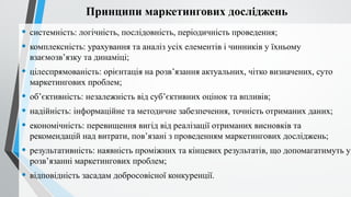 Принципи маркетингових досліджень
• системність: логічність, послідовність, періодичність проведення;
• комплексність: урахування та аналіз усіх елементів і чинників у їхньому
взаємозв’язку та динаміці;
• цілеспрямованість: орієнтація на розв’язання актуальних, чітко визначених, суто
маркетингових проблем;
• об’єктивність: незалежність від суб’єктивних оцінок та впливів;
• надійність: інформаційне та методичне забезпечення, точність отриманих даних;
• економічність: перевищення вигід від реалізації отриманих висновків та
рекомендацій над витрати, пов’язані з проведенням маркетингових досліджень;
• результативність: наявність проміжних та кінцевих результатів, що допомагатимуть у
розв’язанні маркетингових проблем;
• відповідність засадам добросовісної конкуренції.
 