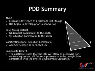 PDD Summary
About
• Currently developed as Crossroads Self-Storage
• Use began to develop prior to annexation
Base Zoning District
• GC General Commercial to the north
• SC Suburban Commercial to the south
Modifications to SC Suburban Commercial
• Add Self-Storage as permitted use
Community Benefit
• The applicant states that the PDD will allow an otherwise non-
conforming use and all future improvements to be brought into
compliance with the Unified Development Ordinance.
Base GC
Base SC
 