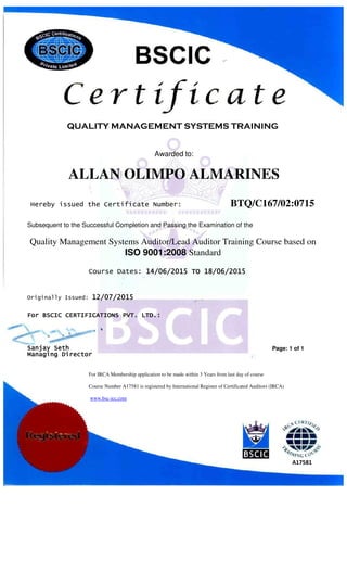QUALITY MANAGEMENT SYSTEMS TRAINING
For IRCA Membership application to be made within 3 Years from last day of course
Course Number A17581 is registered by International Register of Certificated Auditors (IRCA)
www.bsc-icc.com
Awarded to:
ALLAN OLIMPO ALMARINES
Hereby issued the Certificate Number: BTQ/C167/02:0715
Subsequent to the Successful Completion and Passing the Examination of the
Quality Management Systems Auditor/Lead Auditor Training Course based on
ISO 9001:2008 Standard
ForForForFor BSCIC CERTIFICATIONS PVT. LTD.:BSCIC CERTIFICATIONS PVT. LTD.:BSCIC CERTIFICATIONS PVT. LTD.:BSCIC CERTIFICATIONS PVT. LTD.:
Originally Issued: 12121212////00007777////2020202015151515
Page: 1 of 1
A17581
Sanjay SethSanjay SethSanjay SethSanjay Seth
Managing DirectorManaging DirectorManaging DirectorManaging Director
Course Dates: 14/14/14/14/00006666////2020202015151515 TOTOTOTO 11118/8/8/8/00006666////2020202015151515
 