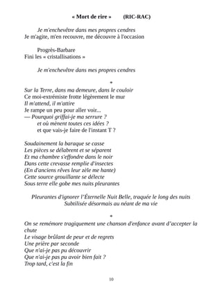 « Mort de rire » (RIC-RAC)
Je m'enchevêtre dans mes propres cendres
Je m'agite, m'en recouvre, me découvre à l'occasion
Progrès-Barbare
Fini les « cristallisations »
Je m'enchevêtre dans mes propres cendres
*
Sur la Terre, dans ma demeure, dans le couloir
Ce moi-extrémiste frotte légèrement le mur
Il m'attend, il m'attire
Je rampe un peu pour aller voir...
― Pourquoi griffai-je ma serrure ?
et où mènent toutes ces idées ?
et que vais-je faire de l'instant T ?
Soudainement la baraque se casse
Les pièces se délabrent et se séparent
Et ma chambre s'effondre dans le noir
Dans cette crevasse remplie d'insectes
(En d'anciens rêves leur zèle me hante)
Cette source grouillante se délecte
Sous terre elle gobe mes nuits pleurantes
Pleurantes d'ignorer l’Éternelle Nuit Belle, traquée le long des nuits
Subtilisée désormais au néant de ma vie
*
On se remémore tragiquement une chanson d'enfance avant d’accepter la
chute
Le visage brûlant de peur et de regrets
Une prière par seconde
Que n'ai-je pas pu découvrir
Que n'ai-je pas pu avoir bien fait ?
Trop tard, c'est la fin
10
 